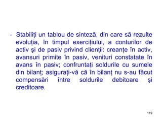 -  Stabiliţi un tablou de sinteză, din care să rezulte evoluţia, în timpul exerciţiului, a conturilor de activ şi de pasiv privind clienţii: creanţe în activ, avansuri primite în pasiv, venituri constatate în avans în pasiv; confruntaţi soldurile cu sumele din bilanţ; asiguraţi-vă că în bilanţ nu s-au făcut compensări între soldurile debitoare şi creditoare. 