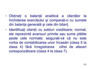 Obţineţi o balanţă analitică a clienţilor la închiderea exerciţiului şi comparaţi-o cu sumele din balanţa generală şi cele din bilanţ. Identificaţi clienţii cu solduri creditoare; normal, ele reprezintă avansuri primite sau sume plătite peste cele normale; asiguraţi-vă că nu este vorba de contabilizarea unor încasări (clasa 5 la clasa 4) fără înregistrarea  cifrei de afaceri corespunzătoare (clasa 4 la clasa 7). 