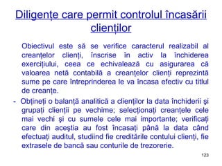 Diligenţe care permit controlul încasării clienţilor Obiectivul este să se verifice caracterul realizabil al creanţelor clienţi, înscrise în activ la închiderea exerciţiului, ceea ce echivalează cu asigurarea că valoarea netă contabilă a creanţelor clienţi reprezintă sume pe care întreprinderea le va încasa efectiv cu titlul de creanţe. -  Obţineţi o balanţă analitică a clienţilor la data închiderii şi grupaţi clienţii pe vechime; selecţionaţi creanţele cele mai vechi şi cu sumele cele mai importante; verificaţi care din aceştia au fost încasaţi până la data când efectuaţi auditul, studiind fie creditările contului clienţi, fie extrasele de bancă sau conturile de trezorerie. 
