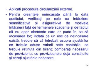 Aplicaţi procedura circularizării externe. Pentru creanţele neîncasate până la data auditului, verificaţi pe cele cu întârziere semnificativă şi asiguraţi-vă de motivele întârzierii faţă de termenele scadente şi de faptul că nu apar elemente care ar pune în cauză încasarea lor; îndată ce un risc de neîncasare există, trebuie să vă întrebaţi asupra ajustărilor ce trebuie aduse valorii nete contabile, ce trebuie reţinută din bilanţ; comparaţi necesarul de provizionat cu provizioanele deja constituite şi cereţi ajustările necesare. 