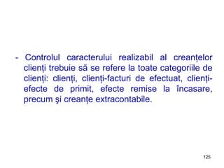 - Controlul caracterului realizabil al creanţelor clienţi trebuie să se refere la toate categoriile de clienţi: clienţi, clienţi-facturi de efectuat, clienţi-efecte de primit, efecte remise la încasare, precum şi creanţe extracontabile. 