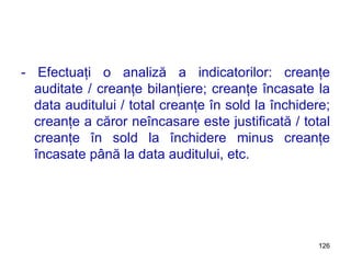 - Efectuaţi o analiză a indicatorilor: creanţe auditate / creanţe bilanţiere; creanţe încasate la data auditului / total creanţe în sold la închidere; creanţe a căror neîncasare este justificată / total creanţe în sold la închidere minus creanţe încasate până la data auditului, etc. 