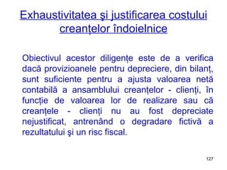 Exhaustivitatea şi justificarea costului creanţelor îndoielnice Obiectivul acestor diligenţe este de a verifica dacă provizioanele pentru depreciere, din bilanţ, sunt suficiente pentru a ajusta valoarea netă contabilă a ansamblului creanţelor - clienţi, în funcţie de valoarea lor de realizare sau că creanţele - clienţi nu au fost depreciate nejustificat, antrenând o degradare fictivă a rezultatului şi un risc fiscal. 