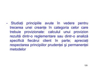 - Studiaţi princip ii le avute în vedere pentru trecerea unei creanţe în categoria celor care trebuie provizionate: calculul unui provizion rezultă dintr-o reglementare sau dintr-o analiză specifică fiecărui client în parte; apreciaţi respectarea principiilor prudenţei şi permanenţei metodelor 