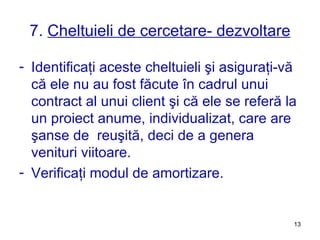 7.  Cheltuieli de cercetare- dezvoltare Identificaţi aceste cheltuieli şi asiguraţi-vă că ele nu au fost făcute în cadrul unui contract al unui client şi că ele se referă la un proiect anume, individualizat, care are şanse de  reuşită, deci de a genera venituri viitoare. Verificaţi modul de amortizare. 