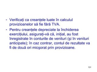 Verificaţi ca creanţele luate în calculul provizioanelor să fie fără TVA. Pentru creanţele depreciate la închiderea exerciţiului, asiguraţi-vă că, iniţial, au fost înregistrate în conturile de venituri (şi în venituri anticipate); în caz contrar, contul de rezultate va fi de două ori micşorat prin provizioane. 