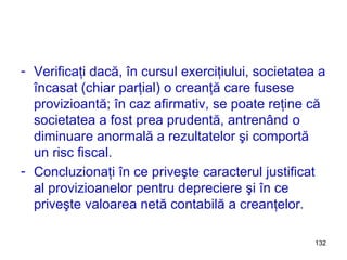 Verificaţi dacă, în cursul exerciţiului, societatea a încasat (chiar parţial) o creanţă care fusese provizioantă; în caz afirmativ, se poate reţine că societatea a fost prea prudentă, antrenând o diminuare anormală a rezultatelor şi comportă un risc fiscal. Concluzionaţi în ce priveşte caracterul justificat al provizioanelor pentru depreciere şi în ce priveşte valoarea netă contabilă a creanţelor. 