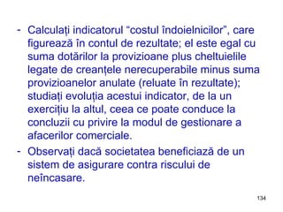 Calculaţi indicatorul “costul îndoielnicilor”, care figur e ază în contul de rezultate; el este egal cu suma dotărilor la provizioane plus cheltuielile legate de creanţele nerecuperabile minus suma provizioanelor anulate (reluate în rezultate); studiaţi evoluţia acestui indicator, de la un exerciţiu la altul, ceea ce poate conduce la concluzii cu privire la modul de gestionare a afacerilor comerciale. Observaţi dacă societatea beneficiază de un sistem de asigurare contra riscului de neîncasare. 