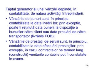 Faptul generator al unei vânzări depinde, în contabilitate, de natura activităţii întreprinderii: Vânzările de bunuri sunt, în principiu, contabilizate la data livrării lor; prin excepţie, poate fi reţinută data punerii la dispoziţie a bunurilor către client sau data preluării de către transportator (livrările FOB); Vânzările de prestaţii de serviii sunt, în principiu, contabilizate la data efectuării prestaţiilor; prin excepţie, în cazul contractelor pe termen lung (construcţii) veniturile contabile pot fi constatate în avans. 