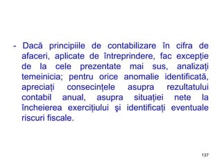 - Dacă principiile de contabilizare în cifra de afaceri, aplicate de întreprindere, fac excepţie de la cele prezentate mai sus, analizaţi temeinicia; pentru orice anomalie identificată, apreciaţi consecinţele asupra rezultatului contabil anual, asupra situaţiei nete la încheierea exerciţiului şi identificaţi eventuale riscuri fiscale. 