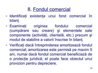 8.  Fondul comercial Identificaţi existenţa unui fond comercial în bilanţ. Examinaţi originea fondului comercial (cumpărare sau creare) şi elementele sale componente   (activităţi, clientelă, etc.) precum şi modul de stabilire a valorii înscrise în bilanţ. Verificaţi dacă întreprinderea amortizează fondul comercial ;  amortiz area este permis ă  pe maxim 5 ani, numai dac ă  fondul comercial beneficia ză  de o protec ţ ie juridic ă ;  el poate face obiectul unui provizion pentru depreciere. 
