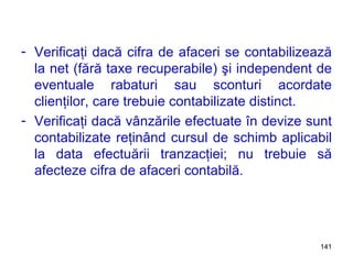 Verificaţi dacă cifra de afaceri se contabilizează la net (fără taxe recuperabile) şi independent de eventuale rabaturi sau sconturi acordate clienţilor, care trebuie contabilizate distinct. Verificaţi dacă vânzările efectuate în devize sunt contabilizate reţinând cursul de schimb aplicabil la data efectuării tranzacţiei; nu trebuie să afecteze cifra de afaceri contabilă. 