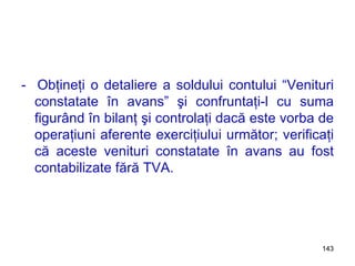 -  Obţineţi o detaliere a soldului contului “Venituri constatate în avans” şi confruntaţi-l cu suma figurând în bilanţ şi controlaţi dacă este vorba de operaţiuni aferente exerciţiului următor; verificaţi că aceste venituri constatate în avans au fost contabilizate fără TVA. 