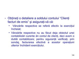 Obţineţi o detaliere a soldului contului “Clienţi facturi de emis” şi asiguraţi-vă că: Vânzările respective se referă efectiv la exerciţiul încheiat; Vânzările respective nu au făcut deja obiectul unei contabilizări curente ăn contul de clienţi, deci avem o dublă contabilizare; pentru siguranţă verificaţi, prin sondaj, facturarea efectivă a acestor operaţiuni ulterior închiderii exerciţiului. 