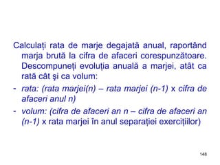 Calculaţi rata de marje degajată anual, raportând marja brută la cifra de afaceri corespunzătoare. Descompuneţi evoluţia anuală a marjei, atât ca rată cât şi ca volum: rata: (rata marjei(n) – rata marjei (n-1)  x  cifra de afaceri anul n) volum: (cifra de afaceri an n – cifra de afaceri an (n-1)  x   rata marjei în anul separaţiei exerciţiilor) 