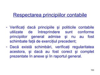 Respectarea principiilor contabile Verificaţi dacă principiile şi politicile contabile utilizate de întreprindere sunt conforme principiilor general admise şi nu au fost schimbate faţă de exerciţiul precedent; Dacă există schimbări, verificaţi regularitatea acestora, şi dacă au   fost corect şi complet prezentate în anexe şi în raportul general. 