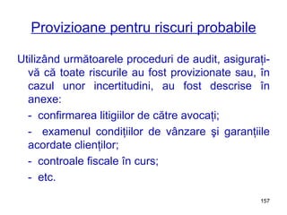 Provizioane pentru riscuri probabile Utilizând următoarele proceduri de audit, asiguraţi-vă că toate riscurile au fost provizionate sau, în cazul unor incertitudini, au fost descrise în anexe: -  confirmarea litigiilor de către avocaţi; -  examenul condiţiilor de vânzare şi garanţiile acordate clienţilor; -  controale fiscale în curs; -  etc. 