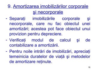 9.  Amortizarea imobilizărilor corporale şi necorporale Separaţi imobilizările corporale şi necorporale, care nu fac obiectul unei amortizări ;  acestea pot face obiectul unui provizion pentru depreciere. Verificaţi modul de calcul şi de contabilizare a amortizării. Pentru noile intrări de imobilizări, apreciaţi temeinicia duratelor de viaţă şi metodelor de amortizare reţinute. 