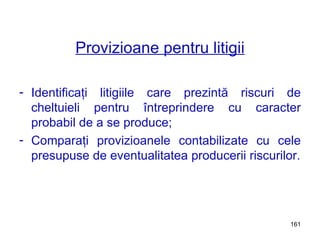 Provizioane pentru litigii Identificaţi litigiile care prezintă riscuri de cheltuieli pentru întreprindere cu caracter probabil de a se produce; Comparaţi provizioanele contabilizate cu cele presupuse de eventualitatea producerii riscurilor. 