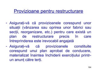 Provizioane pentru restructurare Asiguraţi-vă că provizioanele corespund unor situaţii (vânzarea sau oprirea unor fabrici sau secţii, reorganizare, etc.) pentru care există un plan de restructurare precis în care întreprinderea este irevocabil angajată Asiguraţi-vă că provizioanele constituite corespund unui plan aprobat de conducere, materializat înaintea închiderii exerciţiului printr-un anunţ către terţi. 