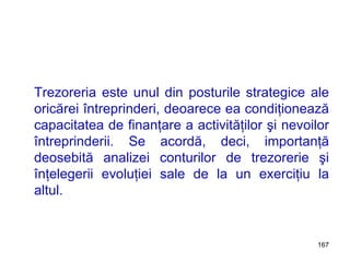 Trezoreria este unul din posturile strategice ale oricărei întreprinderi, deoarece ea condiţionează capacitatea de finanţare a activităţilor şi nevoilor întreprinderii. Se acordă, deci, importanţă deosebită analizei conturilor de trezorerie şi înţelegerii evoluţiei sale de la un exerciţiu la altul. 