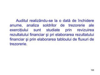 Auditul realizându-se la o dată de închidere anume, analiza soldrilor de trezorerie ale exerciţiului sunt studiate prin revizuirea rezultatului financiar şi pri elaborarea rezultatului financiar şi prin elaborarea tabloului de fluxuri de trezorerie.  