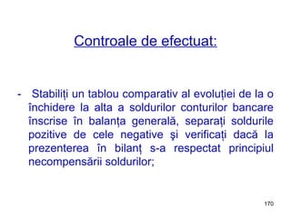 Controale de efectuat: -  Stabiliţi un tablou comparativ al evoluţiei de la o închidere la alta a soldurilor conturilor bancare înscrise în balanţa generală, separaţi soldurile pozitive de cele negative şi verificaţi dacă la prezenterea în bilanţ s-a respectat principiul necompensării soldurilor; 