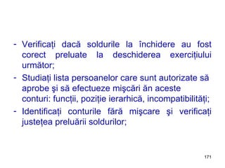 Verificaţi dacă soldurile la închidere au fost corect preluate la deschiderea exerciţiului următor; Studiaţi lista persoanelor care sunt autorizate să aprobe şi să efectueze mişcări ăn aceste conturi: funcţii, poziţie ierarhică, incompatibilităţi; Identificaţi conturile fără mişcare şi verificaţi justeţea preluării soldurilor; 