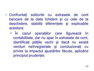 Confruntaţi soldurile cu extrasele de cont bancare de la data îchiderii şi cu cele de la deschidere, stabiliţi diferenţele şi explicaţiile acestora: În cazul operaţiilor care figurează în contabilitate, dar nu apar în extrasele de cont, identificaţi plăţile vechi şi dacă nu există venituri neînregistrate şi concluzionaţi cu privire la impactul ajustărilor făcute, aplicând principiul prudenţei; 