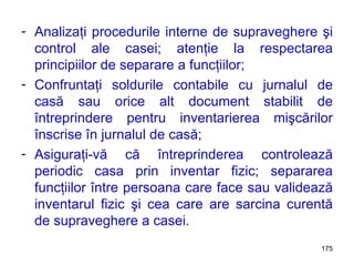 Analizaţi procedurile interne de supraveghere şi control ale casei; atenţie la respectarea principiilor de separare a funcţiilor; Confruntaţi soldurile contabile cu jurnalul de casă sau orice alt document stabilit de întreprindere pentru inventarierea mişcărilor înscrise în jurnalul de casă; Asiguraţi-vă că întreprinderea controlează periodic casa prin inventar fizic; separarea funcţiilor între persoana care face sau validează inventarul fizic şi cea care are sarcina curentă de supraveghere a casei. 