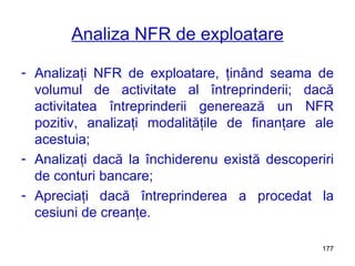 Analiza NFR de exploatare Analizaţi NFR de exploatare, ţinând seama de volumul de activitate al întreprinderii; dacă activitatea întreprinderii generează un NFR pozitiv, analizaţi modalităţile de finanţare ale acestuia; Analizaţi dacă la închiderenu există descoperiri de conturi bancare; Apreciaţi dacă întreprinderea a procedat la cesiuni de creanţe. 