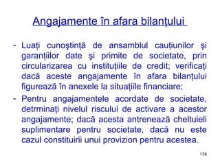 Angajamente în afara bilanţului  Luaţi cunoştinţă de ansamblul cauţiunilor şi garanţiilor date şi primite de societate, prin circularizarea cu instituţiile de credit; verificaţi dacă aceste angajamente în afara bilanţului figurează în anexele la situaţiile financiare; Pentru angajamentele acordate de societate, detrminaţi nivelul riscului de activare a acestor angajamente; dacă acesta antrenează cheltuieli suplimentare pentru societate, dacă nu este cazul constituirii unui provizion pentru acestea. 