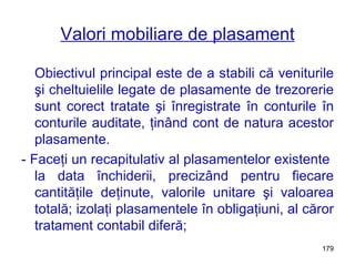 Valori mobiliare de plasament Obiectivul principal este de a stabili că veniturile şi cheltuielile legate de plasamente de trezorerie sunt corect tratate şi înregistrate în conturile în conturile auditate, ţinând cont de natura acestor plasamente. - Faceţi un recapitulativ al plasamentelor existente  la data închiderii, precizând pentru fiecare cantităţile deţinute, valorile unitare şi valoarea totală; izolaţi plasamentele în obligaţiuni, al căror tratament contabil diferă; 