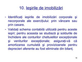 10.  Ieşirile de imobilizări Identificaţi ieşirile de imobilizări corporale şi necorporale ale exerciţiului: prin vânzare sau prin casare. Validaţi schema contabilă utilizată pent r u aceste ieşiri ;  pentru aceasta se studiază şi soldurile de închidere ale conturilor cheltuielilor excepţionale şi veniturilor excepţionale ;  asiguraţi-vă că amortizarea cumulată şi provizioanele pentru deprecieri aferente au fost eliminate din bilanţ. 