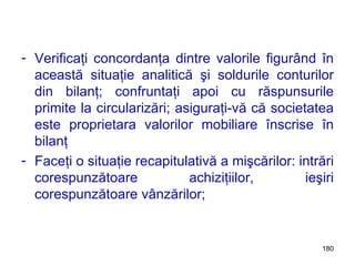 Verificaţi concordanţa dintre valorile figurând în această situaţie analitică şi soldurile conturilor din bilanţ; confruntaţi apoi cu răspunsurile primite la circularizări; asiguraţi-vă că societatea este proprietara valorilor mobiliare înscrise în bilanţ Faceţi o situaţie recapitulativă a mişcărilor: intrări corespunzătoare achiziţiilor, ieşiri corespunzătoare vânzărilor; 