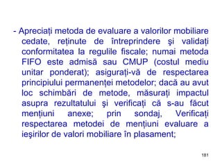 - Apreciaţi metoda de evaluare a valorilor mobiliare cedate, reţinute de întreprindere şi validaţi conformitatea la regulile fiscale; numai metoda FIFO este admisă sau CMUP (costul mediu unitar ponderat); asiguraţi-vă de respectarea principiului permanenţei metodelor; dacă au avut loc schimbări de metode, măsuraţi impactul asupra rezultatului şi verificaţi că s-au făcut menţiuni anexe; prin sondaj, Verificaţi respectarea metodei de menţiuni evaluare a ieşirilor de valori mobiliare în plasament; 