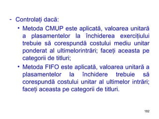 Controlaţi dacă: Metoda CMUP este aplicată, valoarea unitară a plasamentelor la închiderea exerciţiului trebuie să corespundă costului mediu unitar ponderat al ultimelorintrări; faceţi aceasta pe categorii de titluri; Metoda FIFO este aplicată, valoarea unitară a plasamentelor la închidere trebuie să corespundă costului unitar al ultimelor intrări; faceţi aceasta pe categorii de titluri. 