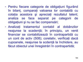 Pentru fiecare categorie de obligaţiuni figurând în bilanţ, comparaţi valoarea lor contabilă cu cotaţia acestora şi apreciaţi rezultatul latent; analiza se face separat pe categorii de obligaţiuni şi nu se fac compensări; Analizaţi tratamentul contabil al dobânzilor neajunse la scadenţă; în principiu, un venit financiar se contabilizează în contrapartidă cu un cont de activ (508); corelativ, verificaţi dacă cupoanele, neajunse la scdenţă la închidere, au făcut obiectul unei înregistrări în contrapartidă; 