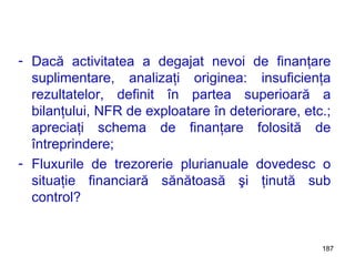 Dacă activitatea a degajat nevoi de finanţare suplimentare, analizaţi originea: insuficienţa rezultatelor, definit în partea superioară a bilanţului, NFR de exploatare în deteriorare, etc.; apreciaţi schema de finanţare folosită de întreprindere; Fluxurile de trezorerie plurianuale dovedesc o situaţie financiară sănătoasă şi ţinută sub control? 