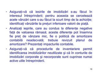 Asiguraţi-vă că iesirile de imobilizări s-au făcut în interesul întreprinderii ;  pentru aceasta se cercetează acele vânzări care s-au făcut la scurt timp de la achiziţie ;  identificaţi vânzările la preţuri inferioare valorii de piaţă. Analizaţi ieşirile, care au condus la diferenţe negative faţă de valoarea rămasă ;  aceste diferenţe pot însemna fie preţ de vânzare mic, fie o politică de amortizare contabilă neadecvată ;  trebuie revizuit planul de amortizare ?  Prezentaţi impacturile contabile. Asiguraţi-vă că procedurile de inventariere permit identificarea imobilizărilor neutilizate şi că în conturile de imobilizări corporale şi necorporale sunt cuprinse numai active utile întreprinderii.  