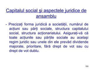 Capitalul social şi aspectele juridice de ansamblu - Precizaţi forma juridică a societăţii, numărul de acţiuni sau părţi sociale, structura capitalului social, structura acţionariatului. Asiguraţi-vă că toate acţiunile sau părţile sociale au acelaşi regim juridic sau unele din ele prevăd dividende majorate, prioritare, fără drept de vot sau cu drept de vot dublu. 