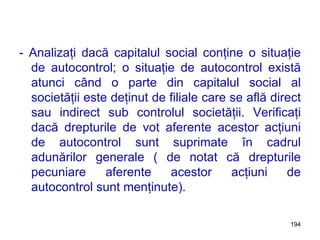 - Analizaţi dacă capitalul social conţine o situaţie de autocontrol; o situaţie de autocontrol există atunci când o parte din capitalul social al societăţii este deţinut de filiale care se află direct sau indirect sub controlul societăţii. Verificaţi dacă drepturile de vot aferente acestor acţiuni de autocontrol sunt suprimate în cadrul adunărilor generale ( de notat că drepturile pecuniare aferente acestor acţiuni de autocontrol sunt menţinute).  