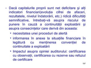 Dacă capitalurile proprii sunt net deficitare şi alţi indicatori financiari(evoluţia cifrei de afaceri, rezultatele, nivelul îndatorării, etc.) ridică dificultăţi semnificative, întrebaţi-vă asupra riscului de punere în cauză a continuităţii exploatării şi asupra consecinţelor care derivă din aceasta: necesitatea unei proceduri de alertă informarea în anexe la situaţiile financiare în legătură cu menţinerea convenţiei de continuitate a exploatării Impactul asupra opiniei auditorului: certificarea cu observaţii, certificarea cu rezerve sau refuzul de certificare 