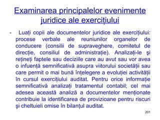 Examinarea principalelor evenimente juridice ale exerciţiului -  Luaţi copii ale documentelor juridice ale exerciţiului: procese verbale ale reuniunilor organelor de conducere (consilii de supraveghere, comitetul de direcţie, consiliul de administraţie). Analizaţi-le şi reţineţi faptele sau deciziile care au avut sau vor avea o infuenţă semnificativă asupra viitorului societăţii sau care permit o mai bună înţelegere a evoluţiei activităţii în cursul exerciţiului auditat. Pentru orice informaţie semnificativă analizaţi tratamentul contabil; cel mai adesea această analiză a documentelor menţionate contribuie la identificarea de provizioane pentru riscuri şi cheltuieli omise în bilanţul auditat. 
