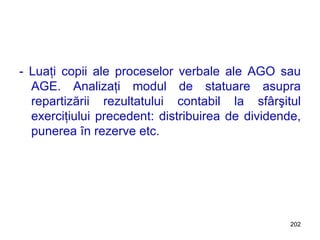 - Luaţi copii ale proceselor verbale ale AGO sau AGE. Analizaţi modul de statuare asupra repartizării rezultatului contabil la sfârşitul exerciţiului precedent: distribuirea de dividende, punerea în rezerve etc. 
