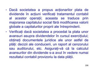 Dacă societatea a propus acţionarilor plata de dividende în acţiuni verificaţi tratamentul contabil al acestor operaţii; aceasta se traduce prin majorarea capitalului social fără modificarea valorii globale a capitalurilor proprii ale întreprinderii. Verificaţi dacă societatea a procedat la plata unor avansuri asupra dividendelor în cursul exerciţiului; obţineţi documentele juridice ale unor astfel de plăţi: decizii ale conducerii, un raport al cenzorului sau auditorului, etc. Asiguraţi-vă că la calculul avansurilor din dividende s-a avut în vedere numai rezultatul contabil provizoriu la data plăţii. 