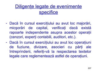 Diligenţe legate de evenimente specifice Dacă în cursul exerciţiului au avut loc majorări, micşorări de capital, verificaţi dacă există rapoarte independente asupra acestor operaţii (cenzori, experţi contabili, auditori, etc.). Dacă în cursul exerciţiului au avut loc operaţiuni de fuziune, divizare, asocieri cu părţi ale întreprinderii, referiţi-vă la respectarea textelor legale care reglementează astfel de operaţiuni. 