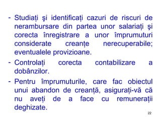 Studiaţi şi identificaţi cazuri de riscuri de nerambursare din partea unor salariaţi şi corecta înregistrare a unor împrumuturi considerate creanţe nerecuperabile ; eventualele provi z ioane . Controlaţi corecta contabilizare a dobânzilor. Pentru împrumuturile, care fac obiectul unui abandon de creanţă, asiguraţi-vă că nu aveţi de a face cu remuneraţii deghizate. 