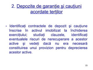 2.  Depozite de garanţie şi cauţiuni acordate terţilor -  Identificaţi contractele de depozit şi cauţiune înscrise în activul imobilizat la închiderea exerciţiului ;  studiaţi clauzele, identificaţi eventualele riscuri de nerecuperare a acestor active şi vedeţi dacă nu era necesară constituirea unui provizion pentru deprecierea acestor active.   