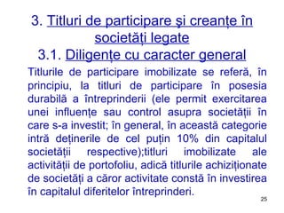 3.  Titluri de participare şi creanţe în societăţi legate 3.1.  Diligenţe cu caracter general Titlurile de participare imobilizate se referă, în principiu, la titluri de participare în posesia durabilă a întreprinderii (ele permit exercitarea unei influenţe sau control asupra societăţii în care s-a investit ;  în general, în această categorie intră deţinerile de cel puţin 10% din capitalul societăţii respective) ; titluri imobilizate ale activităţii de portofoliu, adică titlurile achiziţionate de societăţi a căror activitate constă în investirea în capitalul diferitelor întreprinderi. 